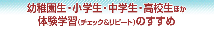 幼稚園生・小学生・中学生・高校生ほか体験学習（チェック＆リピート）のすすめ