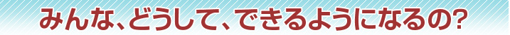 みんな、どうして、できるようになるの？