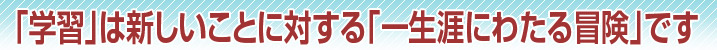 「学習」は新しいことに対する「一生涯にわたる冒険」です